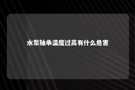 水泵轴承温度过高有什么危害 